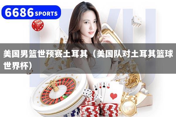 美国男篮世预赛土耳其(美国队对土耳其篮球世界杯)