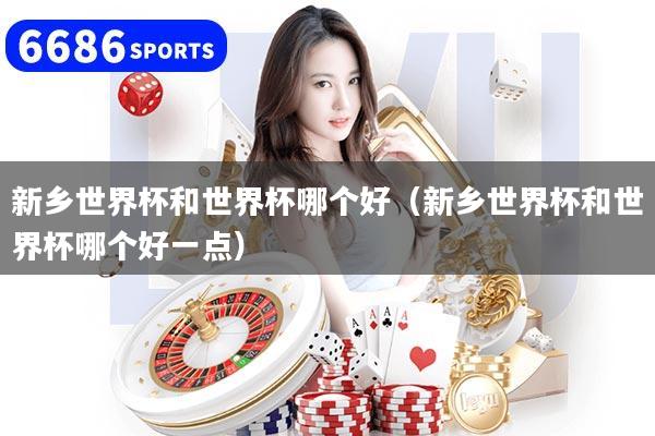 新乡世界杯和世界杯哪个好(新乡世界杯和世界杯哪个好一点)