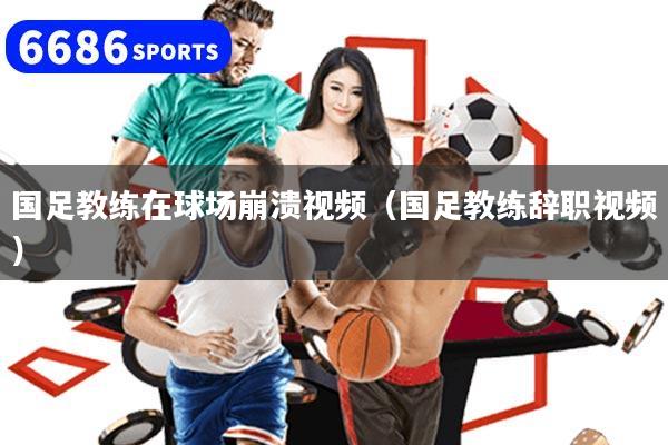 国足教练在球场崩溃视频(国足教练辞职视频)