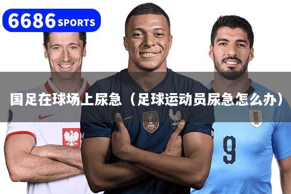 国足在球场上尿急(足球运动员尿急怎么办)