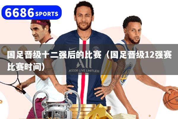 国足晋级十二强后的比赛(国足晋级12强赛比赛时间)