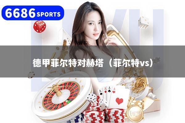 详细阅读:德甲菲尔特对赫塔(菲尔特vs) 德甲菲尔特对赫塔(菲尔特vs)