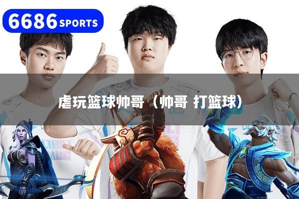 虐玩篮球帅哥(帅哥 打篮球)