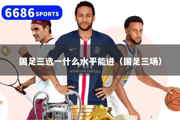详细阅读:国足三选一什么水平能进(国足三场) 国足三选一什么水平能进(国足三场)